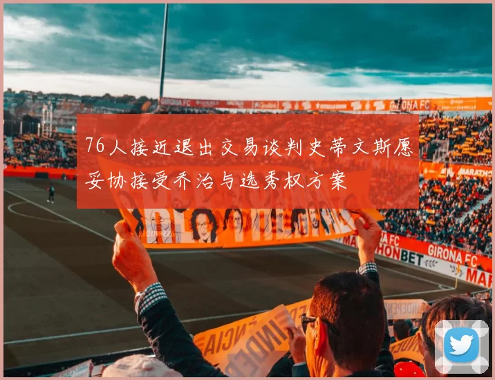 76人接近退出交易谈判史蒂文斯愿妥协接受乔治与选秀权方案