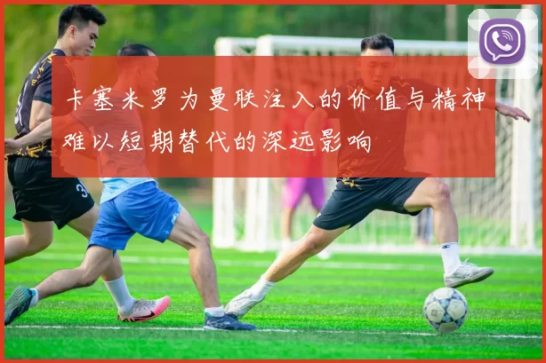 卡塞米罗为曼联注入的价值与精神难以短期替代的深远影响