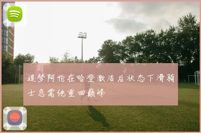 追梦阿伦在哈登激活后状态下滑骑士急需他重回巅峰