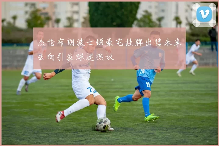 杰伦布朗波士顿豪宅挂牌出售未来去向引发球迷热议