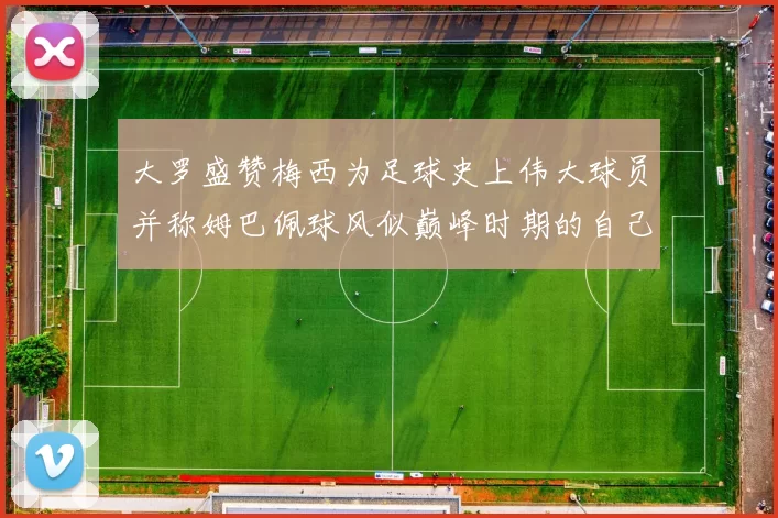 大罗盛赞梅西为足球史上伟大球员并称姆巴佩球风似巅峰时期的自己