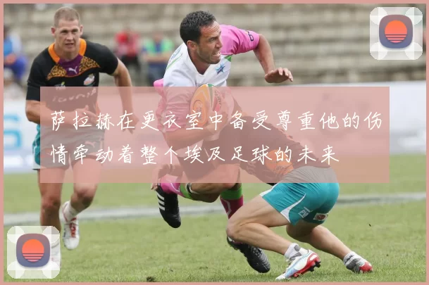 萨拉赫在更衣室中备受尊重他的伤情牵动着整个埃及足球的未来