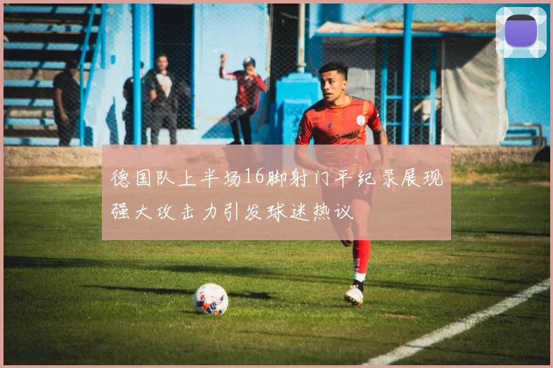 德国队上半场16脚射门平纪录展现强大攻击力引发球迷热议