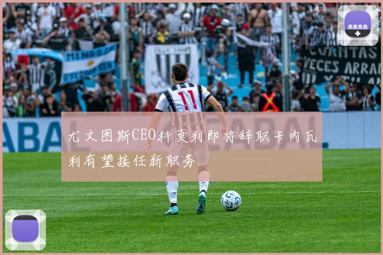 尤文图斯CEO科莫利即将辞职卡内瓦利有望接任新职务