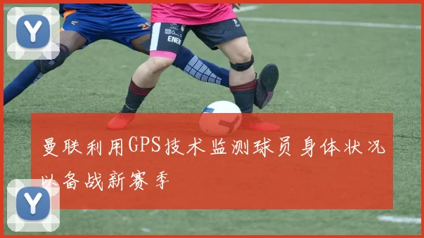 曼联利用GPS技术监测球员身体状况以备战新赛季