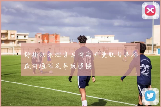 舒梅切尔坦言后悔离开曼联与弗格森沟通不足导致遗憾