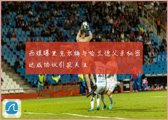 西媒曝里克尔梅与哈兰德父亲秘密达成协议引发关注