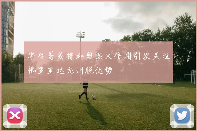 字母哥或将加盟热火传闻引发关注佛罗里达无州税优势
