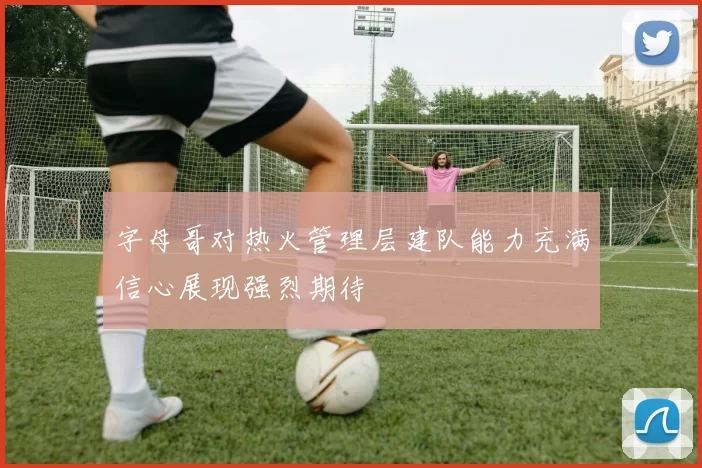 字母哥对热火管理层建队能力充满信心展现强烈期待