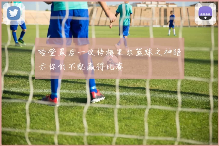 哈登最后一攻传梅里尔篮球之神暗示你们不配赢得比赛