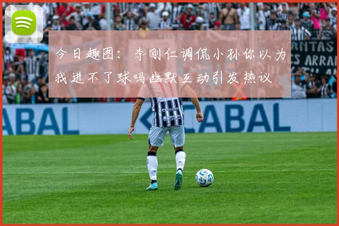 今日趣图：李刚仁调侃小孙你以为我进不了球吗幽默互动引发热议